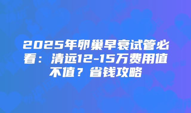 2025年卵巢早衰试管必看：清远12-15万费用值不值？省钱攻略