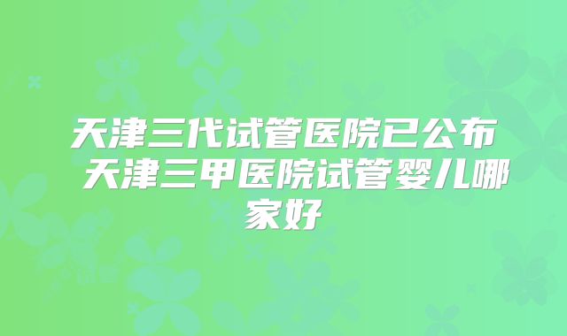 天津三代试管医院已公布 天津三甲医院试管婴儿哪家好