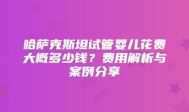 哈萨克斯坦试管婴儿花费大概多少钱?费用解析与案例分享
