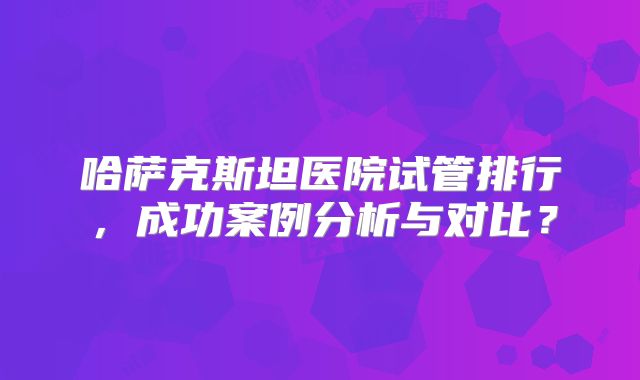 哈萨克斯坦医院试管排行,成功案例分析与对比?