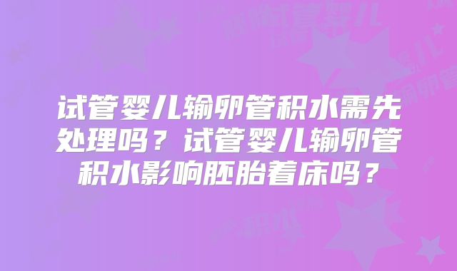 试管婴儿输卵管积水需先处理吗?试管婴儿输卵管积水影响胚胎着床吗?