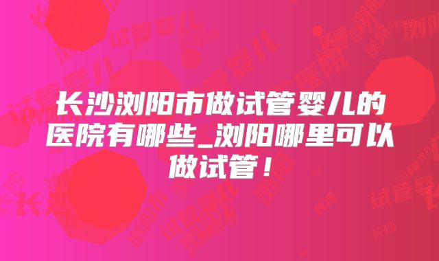 长沙浏阳市做试管婴儿的医院有哪些_浏阳哪里可以做试管！