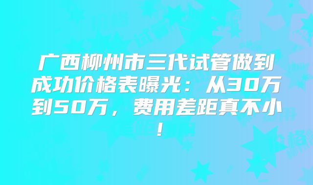 广西柳州市三代试管做到成功价格表曝光:从30万到50万,费用差距真不小!