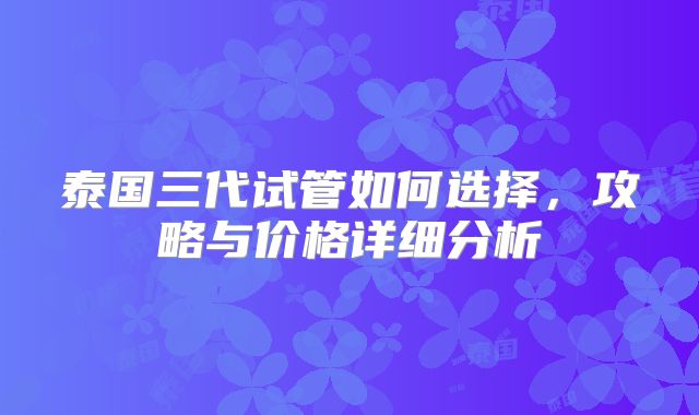 泰国三代试管如何选择，攻略与价格详细分析