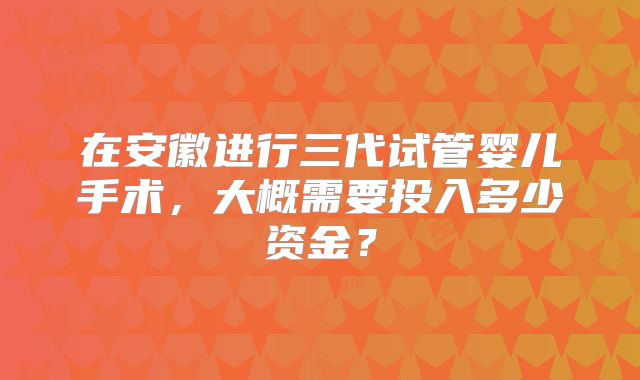 在安徽进行三代试管婴儿手术,大概需要投入多少资金?
