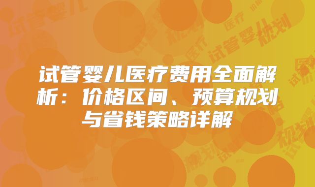 试管婴儿医疗费用全面解析:价格区间、预算规划与省钱策略详解
