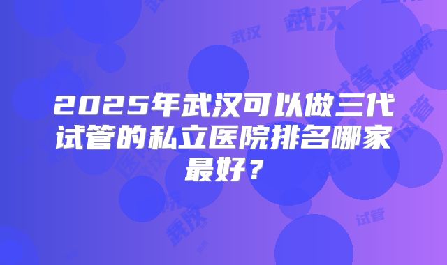 2025年武汉可以做三代试管的私立医院排名哪家最好？