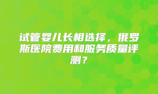试管婴儿长相选择，俄罗斯医院费用和服务质量评测？