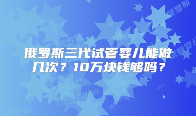 俄罗斯三代试管婴儿能做几次？10万块钱够吗？