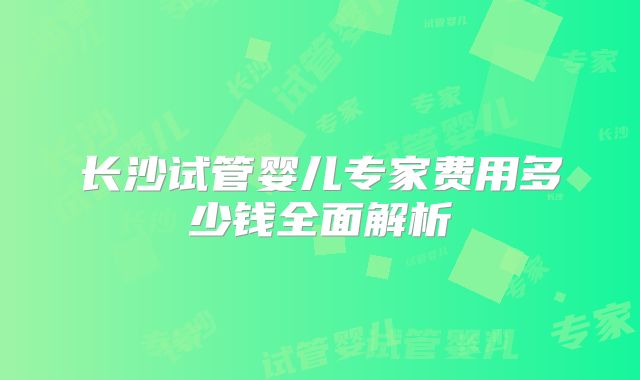 长沙试管婴儿专家费用多少钱全面解析