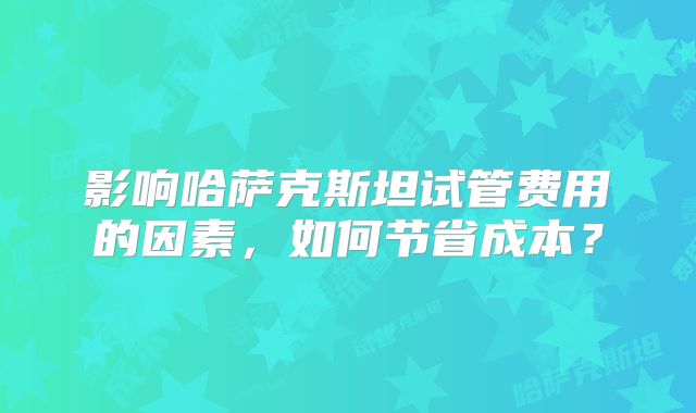 影响哈萨克斯坦试管费用的因素,如何节省成本?
