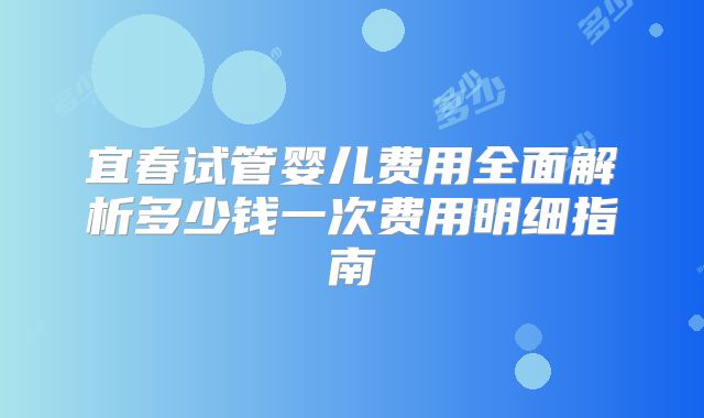 宜春试管婴儿费用全面解析多少钱一次费用明细指南