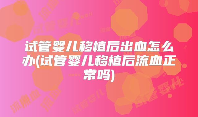 试管婴儿移植后出血怎么办(试管婴儿移植后流血正常吗)
