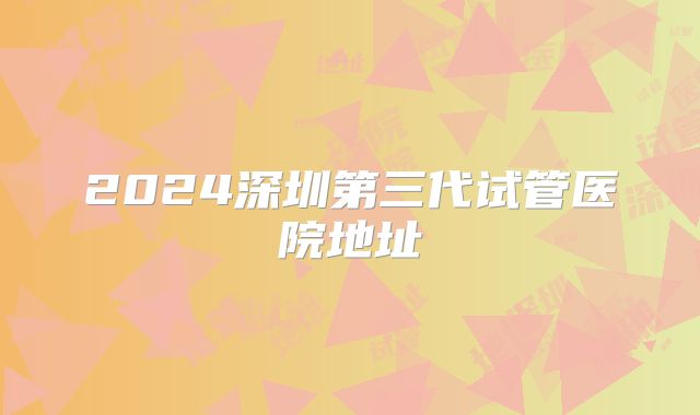 2024深圳第三代试管医院地址