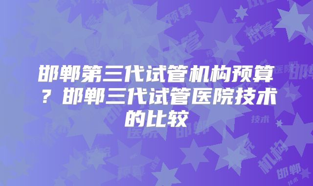 邯郸第三代试管机构预算?邯郸三代试管医院技术的比较