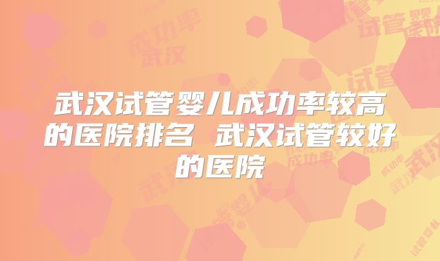 武汉试管婴儿成功率较高的医院排名 武汉试管较好的医院