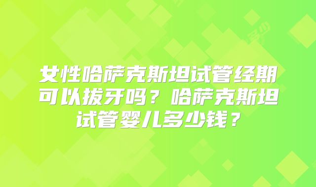 女性哈萨克斯坦试管经期可以拔牙吗?哈萨克斯坦试管婴儿多少钱?