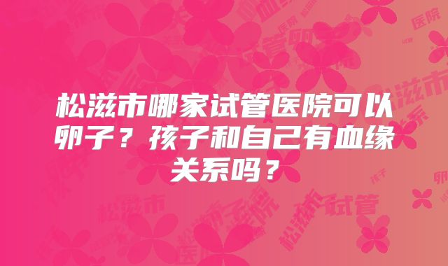 松滋市哪家试管医院可以卵子？孩子和自己有血缘关系吗？