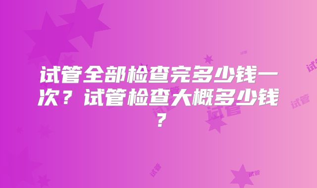 试管全部检查完多少钱一次?试管检查大概多少钱?