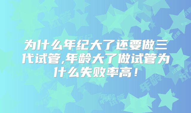 为什么年纪大了还要做三代试管,年龄大了做试管为什么失败率高！