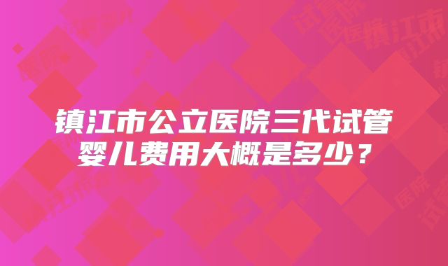 镇江市公立医院三代试管婴儿费用大概是多少?