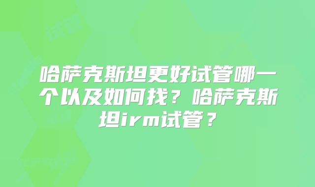 哈萨克斯坦更好试管哪一个以及如何找?哈萨克斯坦irm试管?