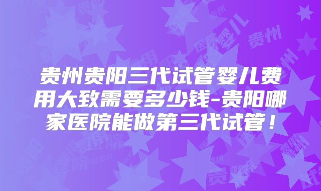 贵州贵阳三代试管婴儿费用大致需要多少钱-贵阳哪家医院能做第三代试管！