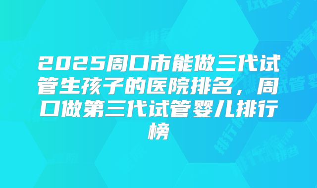 2025周口市能做三代试管生孩子的医院排名,周口做第三代试管婴儿排行榜