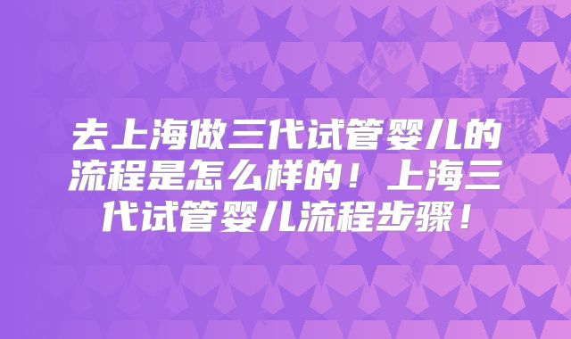 去上海做三代试管婴儿的流程是怎么样的!上海三代试管婴儿流程步骤!