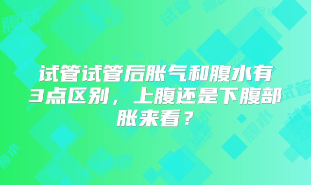 试管试管后胀气和腹水有3点区别,上腹还是下腹部胀来看?