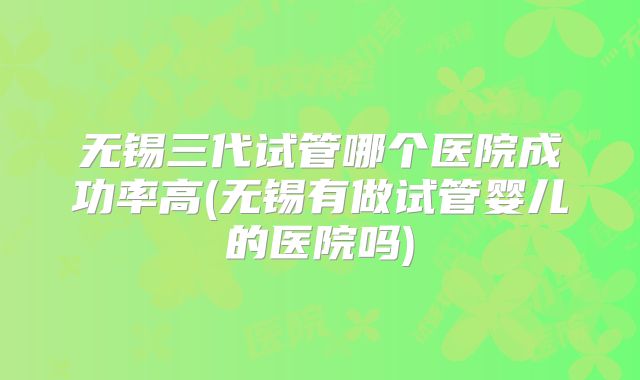 无锡三代试管哪个医院成功率高(无锡有做试管婴儿的医院吗)