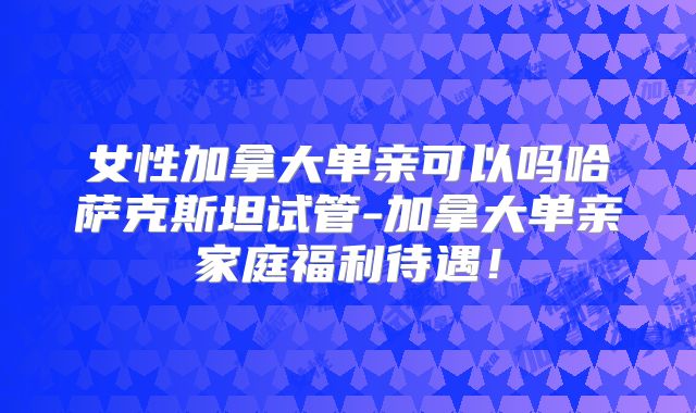 女性加拿大单亲可以吗哈萨克斯坦试管-加拿大单亲家庭福利待遇!