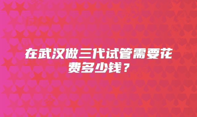 在武汉做三代试管需要花费多少钱?