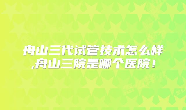 舟山三代试管技术怎么样,舟山三院是哪个医院!