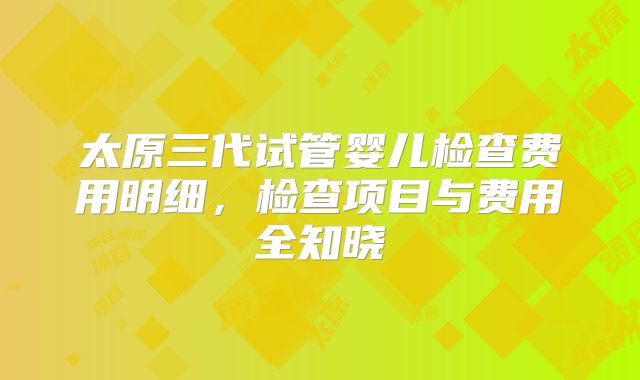 太原三代试管婴儿检查费用明细，检查项目与费用全知晓