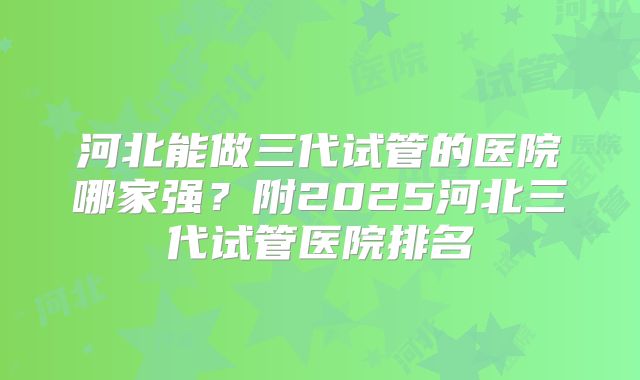 河北能做三代试管的医院哪家强?附2025河北三代试管医院排名