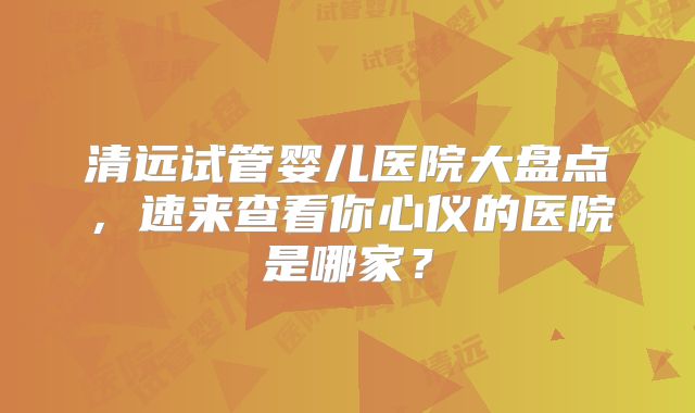 清远试管婴儿医院大盘点,速来查看你心仪的医院是哪家?