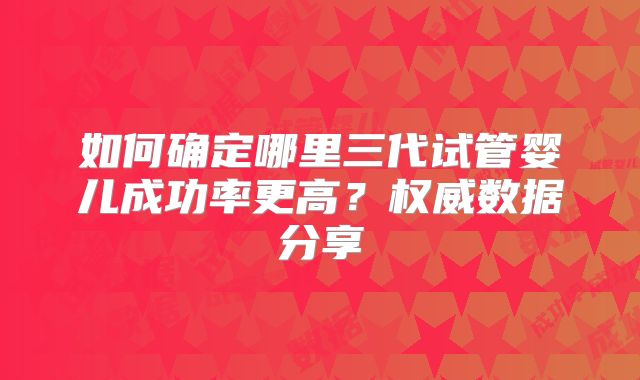 如何确定哪里三代试管婴儿成功率更高？权威数据分享