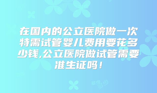 在国内的公立医院做一次特需试管婴儿费用要花多少钱,公立医院做试管需要准生证吗!