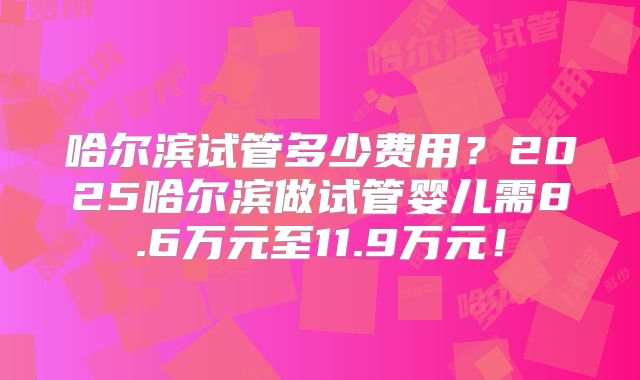 哈尔滨试管多少费用?2025哈尔滨做试管婴儿需8.6万元至11.9万元!