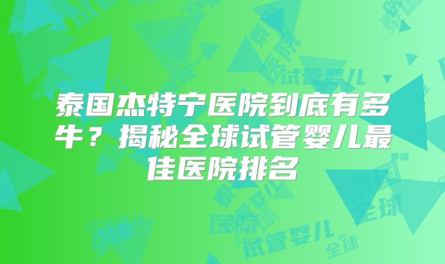 泰国杰特宁医院到底有多牛?揭秘全球试管婴儿最佳医院排名