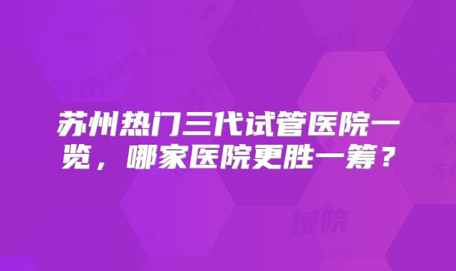 苏州热门三代试管医院一览,哪家医院更胜一筹?