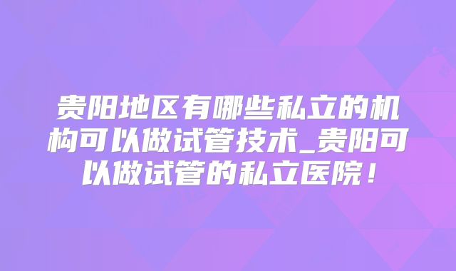 贵阳地区有哪些私立的机构可以做试管技术_贵阳可以做试管的私立医院！