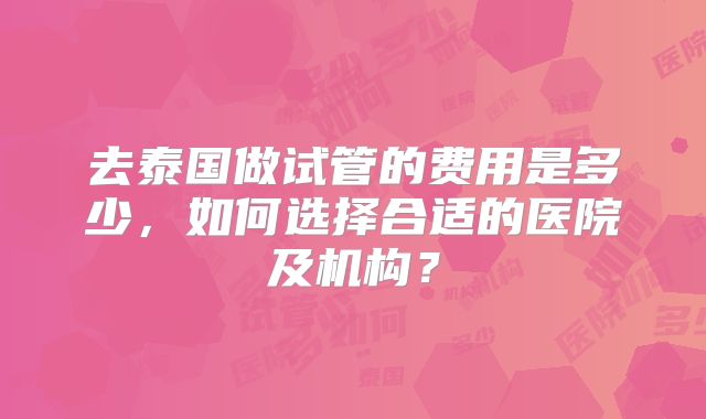 去泰国做试管的费用是多少，如何选择合适的医院及机构？