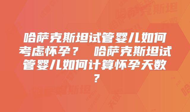 哈萨克斯坦试管婴儿如何考虑怀孕？ 哈萨克斯坦试管婴儿如何计算怀孕天数？