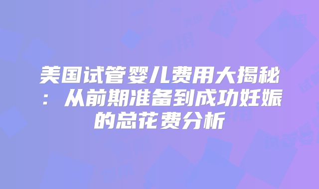 美国试管婴儿费用大揭秘：从前期准备到成功妊娠的总花费分析