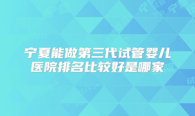 宁夏能做第三代试管婴儿医院排名比较好是哪家