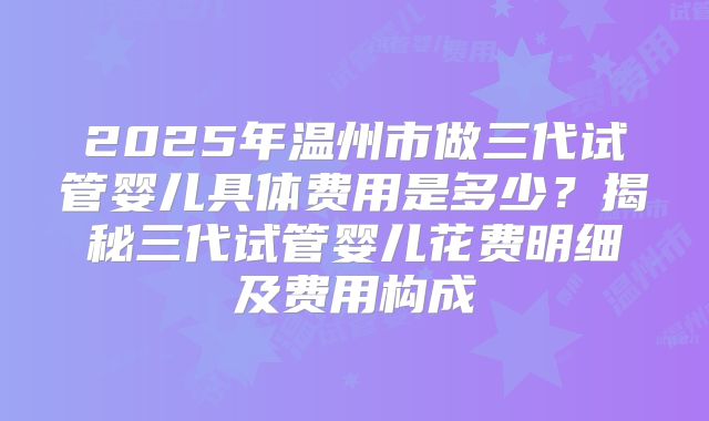 2025年温州市做三代试管婴儿具体费用是多少？揭秘三代试管婴儿花费明细及费用构成