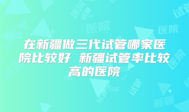 在新疆做三代试管哪家医院比较好 新疆试管率比较高的医院