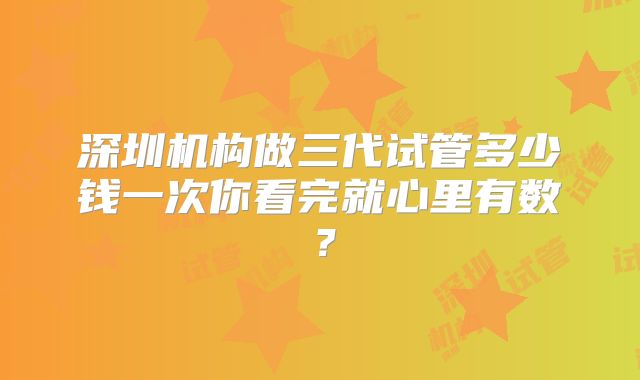 深圳机构做三代试管多少钱一次你看完就心里有数？